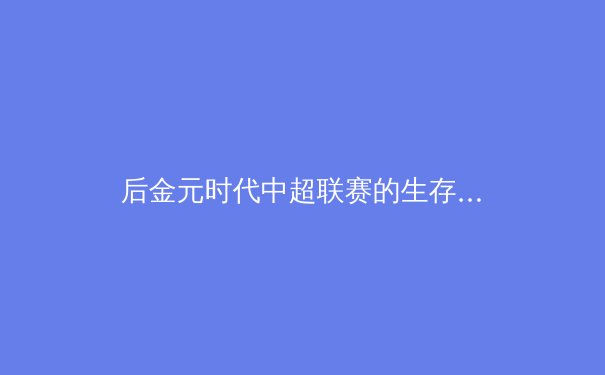 后金元时代中超联赛的生存哲学：从资本狂欢到价值重构的阵痛与曙光